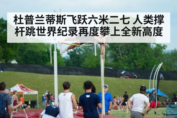 杜普兰蒂斯飞跃六米二七 人类撑杆跳世界纪录再度攀上全新高度