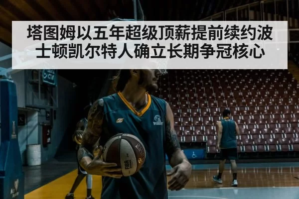 塔图姆以五年超级顶薪提前续约波士顿凯尔特人确立长期争冠核心