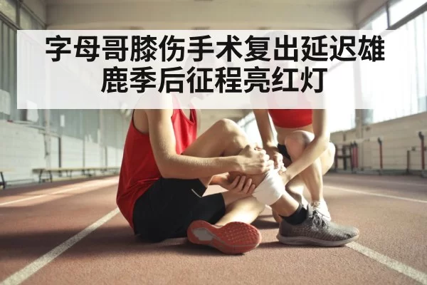 字母哥膝伤手术复出延迟雄鹿季后征程亮红灯