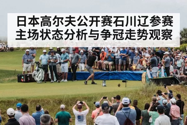 日本高尔夫公开赛石川辽参赛主场状态分析与争冠走势观察